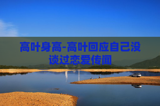 高叶身高-高叶回应自己没谈过恋爱传闻 高叶身高-高叶回应自己没谈过恋爱传闻