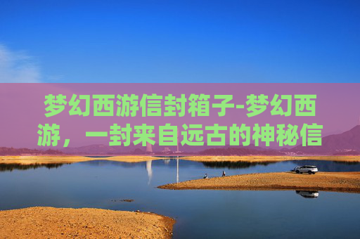 梦幻西游信封箱子-梦幻西游，一封来自远古的神秘信封