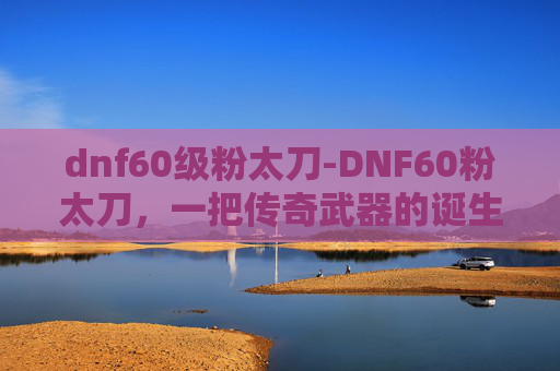 dnf60级粉太刀-DNF60粉太刀，一把传奇武器的诞生与价值