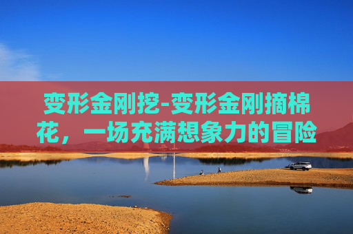 变形金刚挖-变形金刚摘棉花，一场充满想象力的冒险