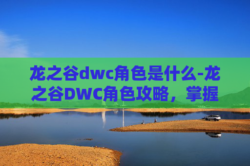 龙之谷dwc角色是什么-龙之谷DWC角色攻略，掌握核心技能与装备选择