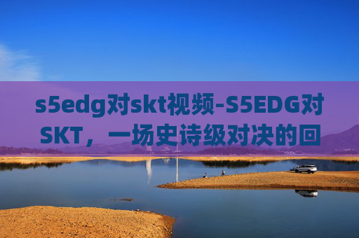 s5edg对skt视频-S5EDG对SKT，一场史诗级对决的回顾与展望