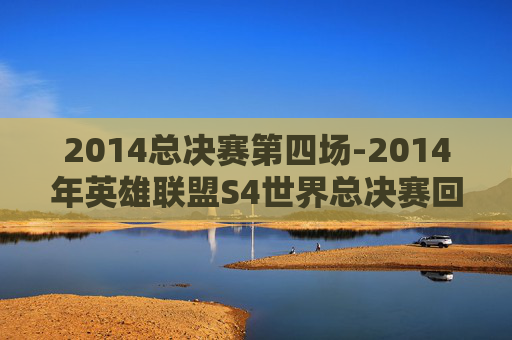 2014总决赛第四场-2014年英雄联盟S4世界总决赛回顾