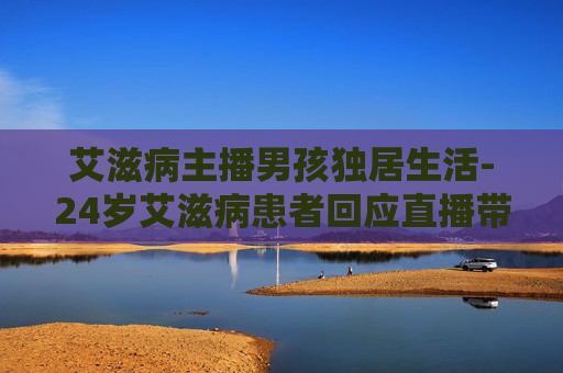 艾滋病主播男孩独居生活-24岁艾滋病患者回应直播带货争议
