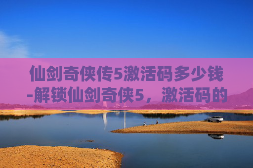 仙剑奇侠传5激活码多少钱-解锁仙剑奇侠5，激活码的奇幻之旅