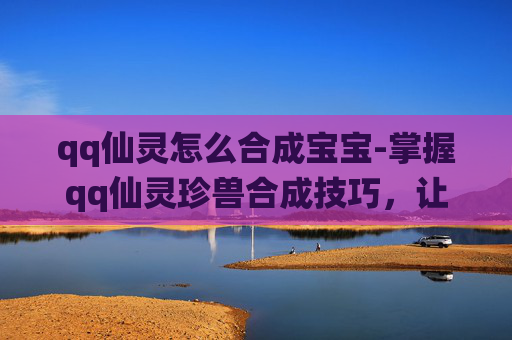 qq仙灵怎么合成宝宝-掌握qq仙灵珍兽合成技巧，让你的宠物更加强大