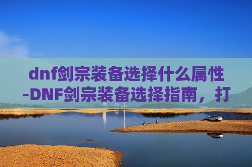 dnf剑宗装备选择什么属性-DNF剑宗装备选择指南，打造最强剑士之路