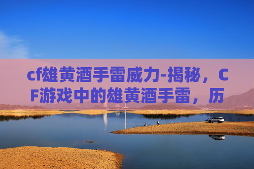 cf雄黄酒手雷威力-揭秘，CF游戏中的雄黄酒手雷，历史与现代影响