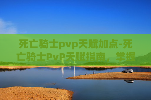 死亡骑士pvp天赋加点-死亡骑士PvP天赋指南，掌握胜利的关键