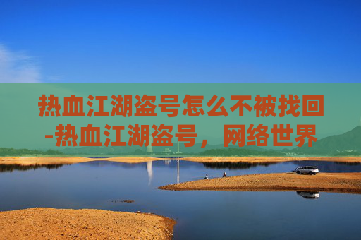 热血江湖盗号怎么不被找回-热血江湖盗号，网络世界的阴影与挑战