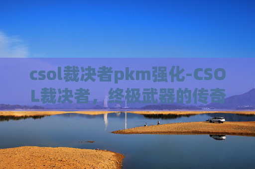 csol裁决者pkm强化-CSOL裁决者，终极武器的传奇与挑战