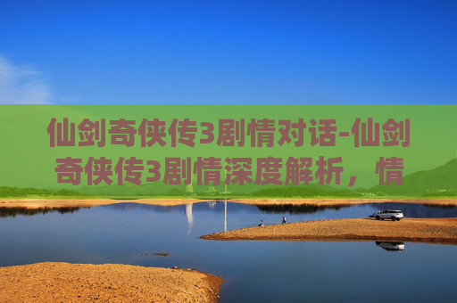 仙剑奇侠传3剧情对话-仙剑奇侠传3剧情深度解析，情感与冒险的完美融合
