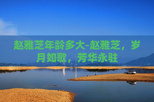 赵雅芝年龄多大-赵雅芝,岁月如歌,芳华永驻 赵雅芝年龄多大-赵雅芝,岁月如歌,芳华永驻