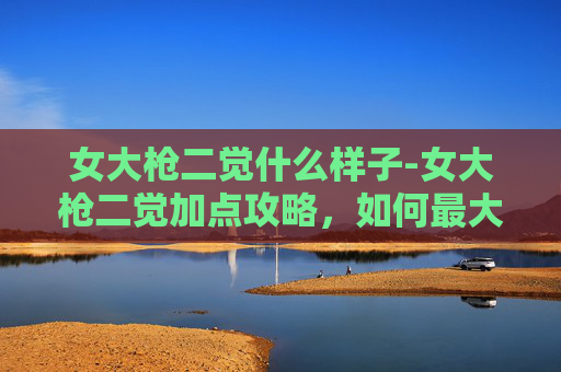 女大枪二觉什么样子-女大枪二觉加点攻略，如何最大化你的输出与生存能力