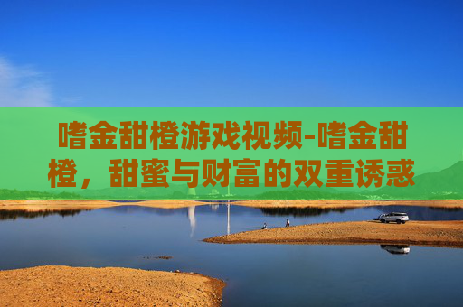嗜金甜橙游戏视频-嗜金甜橙,甜蜜与财富的双重诱惑 嗜金甜橙游戏视频-嗜金甜橙,甜蜜与财富的双重诱惑