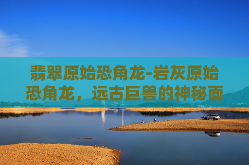 翡翠原始恐角龙-岩灰原始恐角龙,远古巨兽的神秘面纱 翡翠原始恐角龙-岩灰原始恐角龙,远古巨兽的神秘面纱