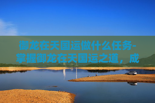 御龙在天国运做什么任务-掌握御龙在天国运之道,成就帝王霸业 御龙在天国运做什么任务-掌握御龙在天国运之道,成就帝王霸业