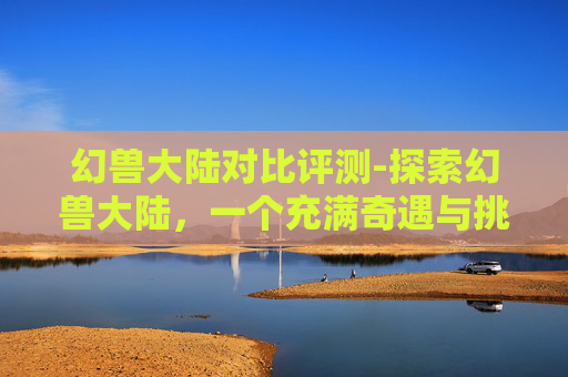 幻兽大陆对比评测-探索幻兽大陆，一个充满奇遇与挑战的奇幻世界