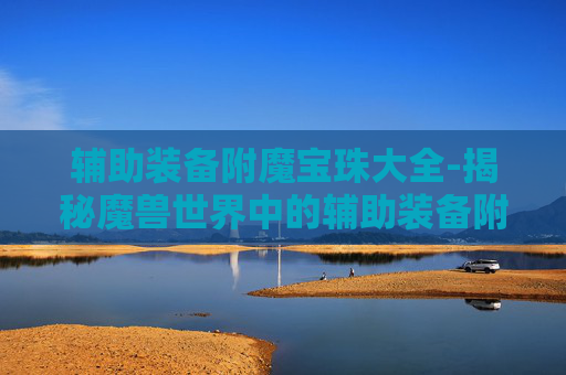 辅助装备附魔宝珠大全-揭秘魔兽世界中的辅助装备附魔宝珠，提升战力的秘密武器