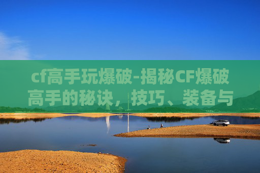 cf高手玩爆破-揭秘CF爆破高手的秘诀,技巧、装备与实战经验 cf高手玩爆破-揭秘CF爆破高手的秘诀,技巧、装备与实战经验