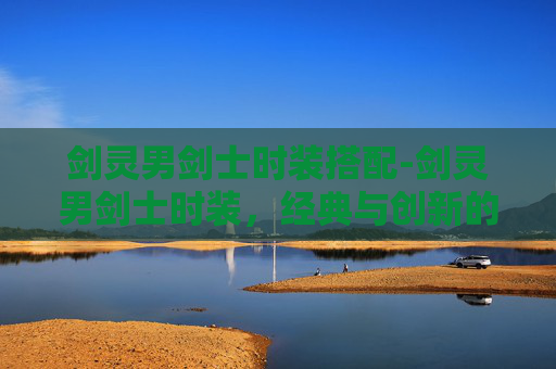 剑灵男剑士时装搭配-剑灵男剑士时装，经典与创新的完美融合