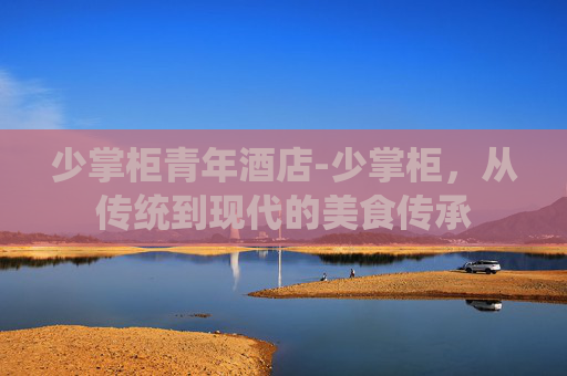 少掌柜青年酒店-少掌柜，从传统到现代的美食传承