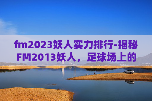 fm2023妖人实力排行-揭秘FM2013妖人，足球场上的神秘力量