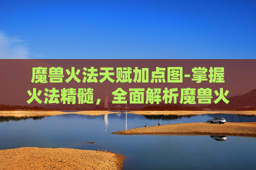 魔兽火法天赋加点图-掌握火法精髓,全面解析魔兽火法天赋的深度解读 魔兽火法天赋加点图-掌握火法精髓,全面解析魔兽火法天赋的深度解读