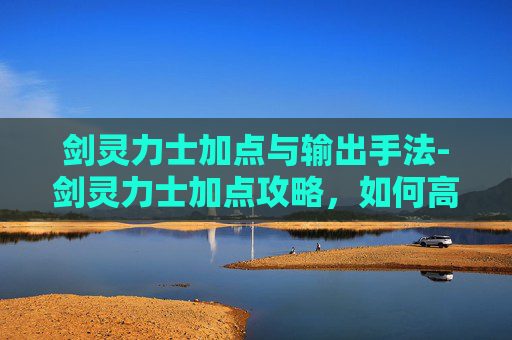 剑灵力士加点与输出手法-剑灵力士加点攻略，如何高效提升战斗力