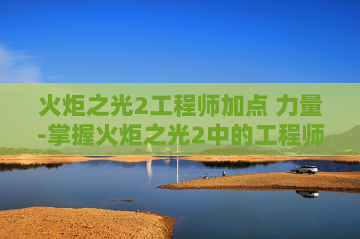 火炬之光2工程师加点 力量-掌握火炬之光2中的工程师加点策略，打造你的游戏英雄