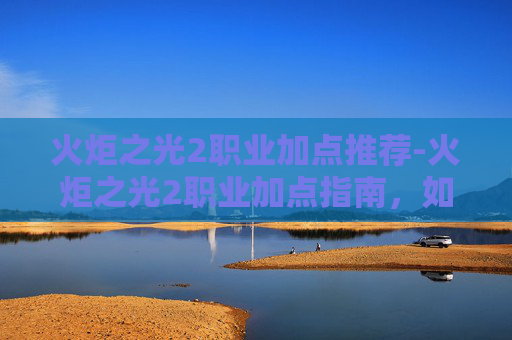 火炬之光2职业加点推荐-火炬之光2职业加点指南，如何高效分配技能点以提升角色能力
