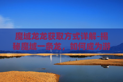 魔域龙龙获取方式详解-揭秘魔域一条龙,如何成为游戏界的传奇 魔域龙龙获取方式详解-揭秘魔域一条龙,如何成为游戏界的传奇