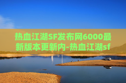 热血江湖SF发布网6000最新版本更新内-热血江湖sf，经典武侠世界的再燃激情