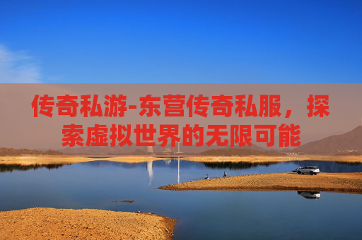 传奇私游-东营传奇私服，探索虚拟世界的无限可能