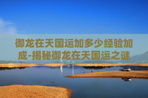 御龙在天国运加多少经验加成-揭秘御龙在天国运之谜——历史与现实的交织