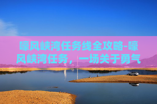 嚎风峡湾任务线全攻略-嚎风峡湾任务，一场关于勇气与智慧的探险