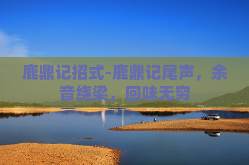 鹿鼎记招式-鹿鼎记尾声，余音绕梁，回味无穷