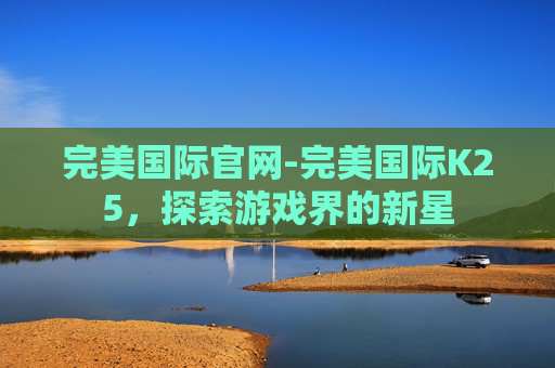 完美国际官网-完美国际K25,探索游戏界的新星 完美国际官网-完美国际K25,探索游戏界的新星