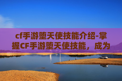 cf手游堕天使技能介绍-掌握CF手游堕天使技能,成为战场上的终极猎手