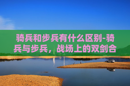 骑兵和步兵有什么区别-骑兵与步兵，战场上的双剑合璧