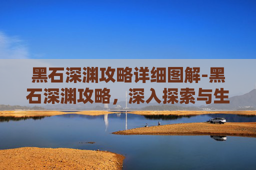 黑石深渊攻略详细图解-黑石深渊攻略,深入探索与生存技巧 黑石深渊攻略详细图解-黑石深渊攻略,深入探索与生存技巧