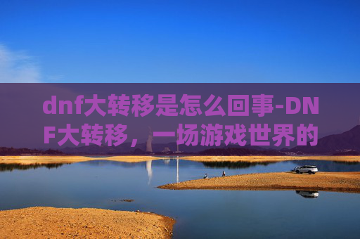 dnf大转移是怎么回事-DNF大转移,一场游戏世界的变革之旅 dnf大转移是怎么回事-DNF大转移,一场游戏世界的变革之旅