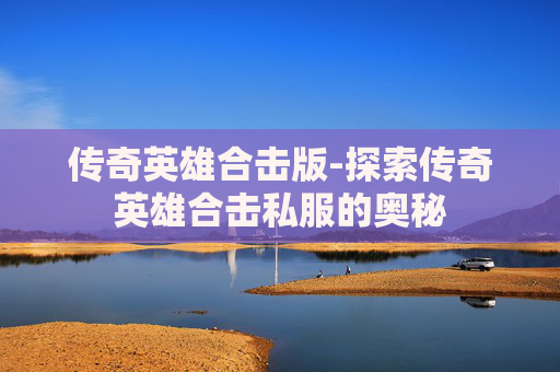 传奇英雄合击版-探索传奇英雄合击私服的奥秘 传奇英雄合击版-探索传奇英雄合击私服的奥秘