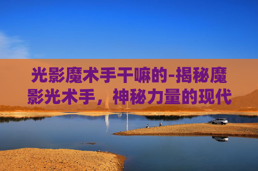光影魔术手干嘛的-揭秘魔影光术手,神秘力量的现代演绎 光影魔术手干嘛的-揭秘魔影光术手,神秘力量的现代演绎