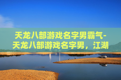 天龙八部游戏名字男霸气-天龙八部游戏名字男,江湖侠客的风采 天龙八部游戏名字男霸气-天龙八部游戏名字男,江湖侠客的风采
