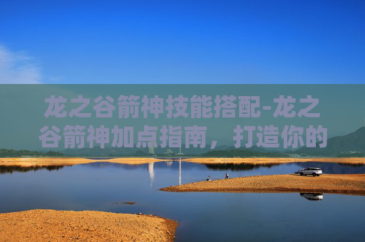 龙之谷箭神技能搭配-龙之谷箭神加点指南,打造你的专属箭神 龙之谷箭神技能搭配-龙之谷箭神加点指南,打造你的专属箭神