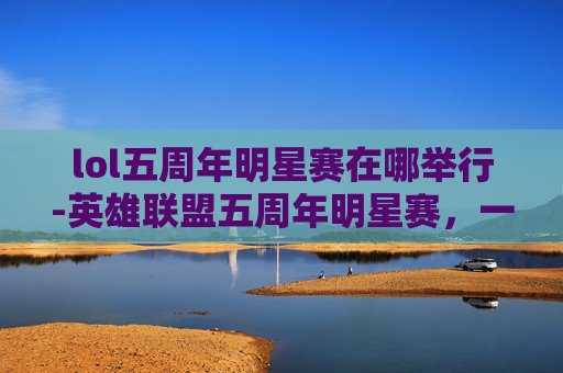 lol五周年明星赛在哪举行-英雄联盟五周年明星赛,一场电竞盛宴的华丽开幕 lol五周年明星赛在哪举行-英雄联盟五周年明星赛,一场电竞盛宴的华丽开幕