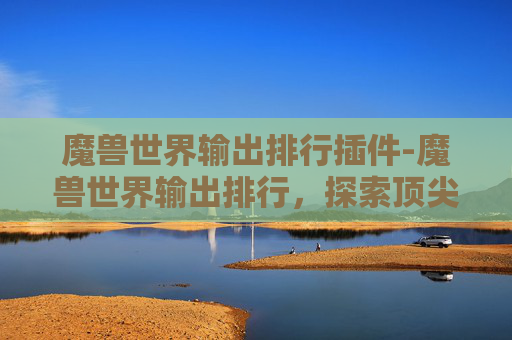 魔兽世界输出排行插件-魔兽世界输出排行，探索顶尖玩家的秘诀
