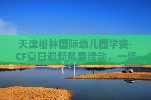 天津格林国际幼儿园学费-CF夏日迎新风暴活动,一场热血沸腾的电竞盛宴 天津格林国际幼儿园学费-CF夏日迎新风暴活动,一场热血沸腾的电竞盛宴
