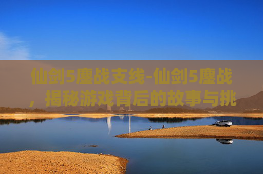 仙剑5鏖战支线-仙剑5鏖战,揭秘游戏背后的故事与挑战 仙剑5鏖战支线-仙剑5鏖战,揭秘游戏背后的故事与挑战